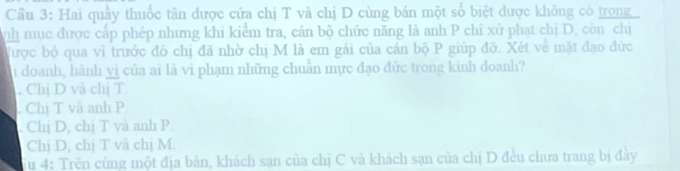 Hai quầy thuốc tân dược cửa chị T và chị D cùng bán một số biệt dược không có trong
nh mục được cấp phép nhưng khi kiểm tra, cán bộ chức năng là anh P chỉ xử phạt chị D, còn chị
được bỏ qua vì trước đó chị đã nhờ chị M là em gái của cán bộ P giúp đỡ. Xét về mặt đạo đức
Si doanh, hành vị của ai là vi phạm những chuẩn mực đạo đức trong kinh doanh?. Chị D và chị T.. Chị T và anh P.
. Chị D, chị T và anh P.
Chị D, chị T và chị M.
Fu 4: Trên cùng một địa bản, khách sạn của chị C và khách sạn của chị D đều chưa trang bị đày