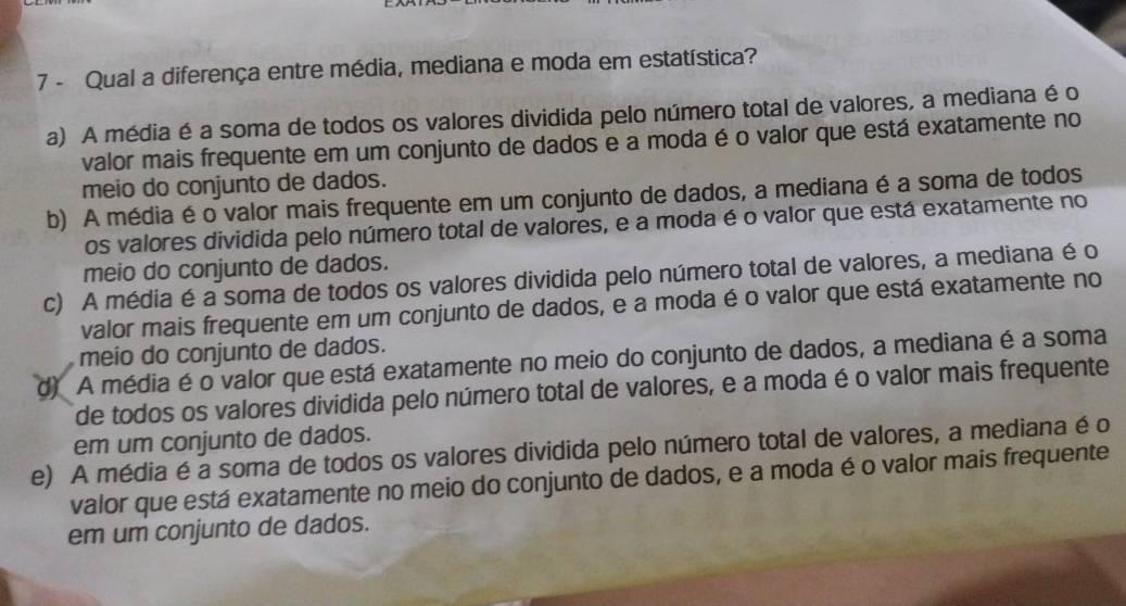 Qual a diferença entre média, mediana e moda em estatística?
a) A média é a soma de todos os valores dividida pelo número total de valores, a mediana é o
valor mais frequente em um conjunto de dados e a moda é o valor que está exatamente no
meio do conjunto de dados.
b) A média é o valor mais frequente em um conjunto de dados, a mediana é a soma de todos
os valores dividida pelo número total de valores, e a moda é o valor que está exatamente no
meio do conjunto de dados.
c) A média é a soma de todos os valores dividida pelo número total de valores, a mediana é o
valor mais frequente em um conjunto de dados, e a moda é o valor que está exatamente no
meio do conjunto de dados.
d) A média é o valor que está exatamente no meio do conjunto de dados, a mediana é a soma
de todos os valores dividida pelo número total de valores, e a moda é o valor mais frequente
em um conjunto de dados.
e) A média é a soma de todos os valores dividida pelo número total de valores, a mediana é o
valor que está exatamente no meio do conjunto de dados, e a moda é o valor mais frequente
em um conjunto de dados.