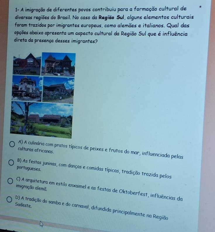 1- A imigração de diferentes povos contribuiu para a formação cultural de *
diversas regiões do Brasil. No caso da Região Sul, alguns elementos culturais
foram trazidos por imigrantes europeus, como alemães e italianos. Qual das
apções abaixo apresenta um aspecto cultural da Região Sul que é influência
direta da presença desses imigrantes?
A) A culinária com pratos típicos de peixes e frutos do mar, influenciada pelas
culturas africanas.
B) As festas juninas, com danças e comidas típicas, tradição trazida pelos
portugueses.
imigração alemã.
C) A arquitetura em estilo enxaimel e as festas de Oktoberfest, influências da
Sudeste.
D) A tradição do samba e do carnaval, difundida príncipalmente na Região