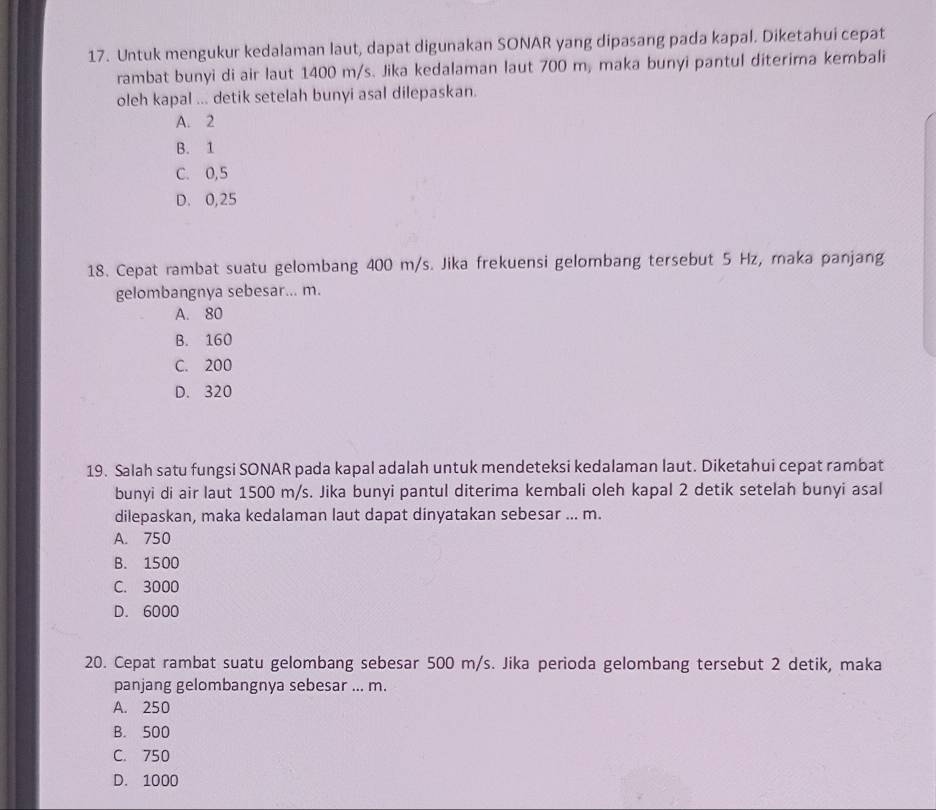 Untuk mengukur kedalaman laut, dapat digunakan SONAR yang dipasang pada kapal. Diketahui cepat
rambat bunyi di air laut 1400 m/s. Jika kedalaman laut 700 m, maka bunyi pantul diterima kembali
oleh kapal ... detik setelah bunyi asal dilepaskan.
A. 2
B. 1
C. 0,5
D. 0,25
18. Cepat rambat suatu gelombang 400 m/s. Jika frekuensi gelombang tersebut 5 Hz, maka panjang
gelombangnya sebesar... m.
A. 80
B. 160
C. 200
D. 320
19. Salah satu fungsi SONAR pada kapal adalah untuk mendeteksi kedalaman laut. Diketahui cepat rambat
bunyi di air laut 1500 m/s. Jika bunyi pantul diterima kembali oleh kapal 2 detik setelah bunyi asal
dilepaskan, maka kedalaman laut dapat dinyatakan sebesar ... m.
A. 750
B. 1500
C. 3000
D. 6000
20. Cepat rambat suatu gelombang sebesar 500 m/s. Jika perioda gelombang tersebut 2 detik, maka
panjang gelombangnya sebesar ... m.
A. 250
B. 500
C. 750
D. 1000