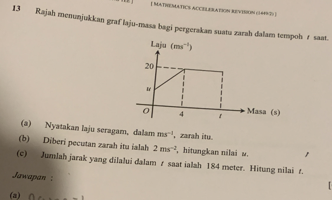 [ MATHEMATICS ACCELERATION REVISION (1449/2) ]
13 Rajah menunjukkan graf laju-masa bagi pergerakan suatu zarah dalam tempoh t saat.
(a) Nyatakan laju seragam, dalam ms^(-1) , zarah itu.
(b) Diberi pecutan zarah itu ialah 2ms^(-2) , hitungkan nilai u.
(c) Jumlah jarak yang dilalui dalam t saat ialah 184 meter. Hitung nilai t.
Jawapan :
^
(a)