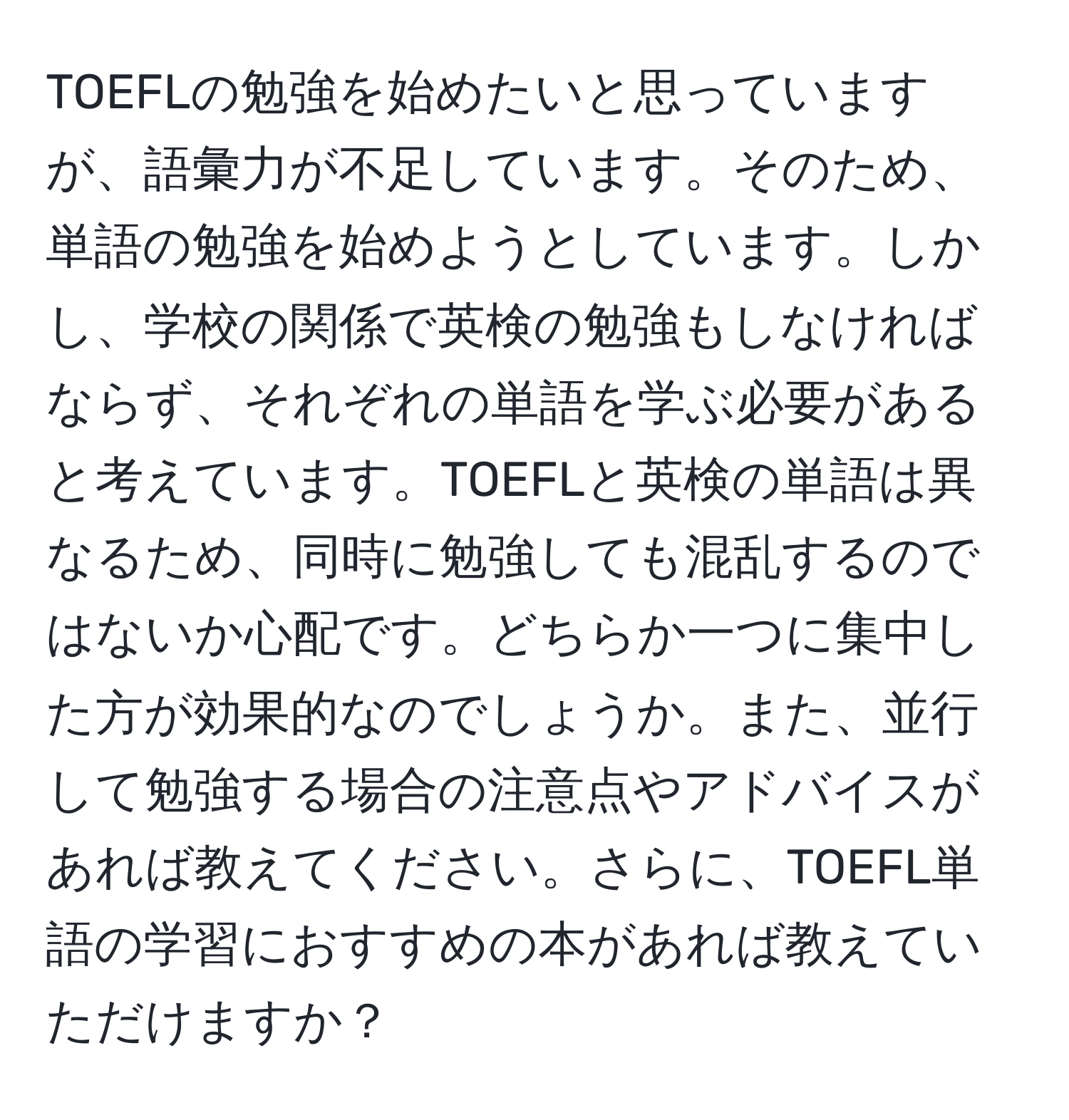 TOEFLの勉強を始めたいと思っていますが、語彙力が不足しています。そのため、単語の勉強を始めようとしています。しかし、学校の関係で英検の勉強もしなければならず、それぞれの単語を学ぶ必要があると考えています。TOEFLと英検の単語は異なるため、同時に勉強しても混乱するのではないか心配です。どちらか一つに集中した方が効果的なのでしょうか。また、並行して勉強する場合の注意点やアドバイスがあれば教えてください。さらに、TOEFL単語の学習におすすめの本があれば教えていただけますか？