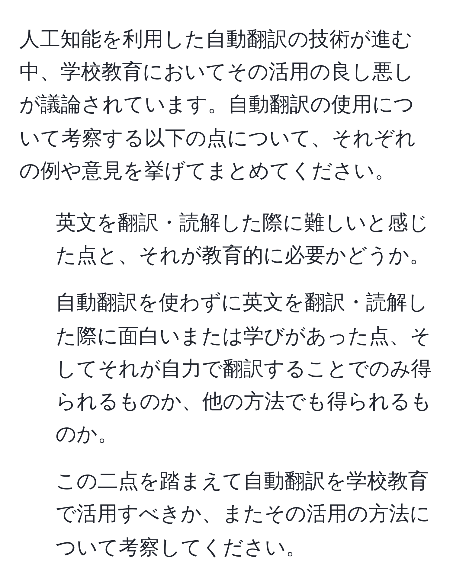 人工知能を利用した自動翻訳の技術が進む中、学校教育においてその活用の良し悪しが議論されています。自動翻訳の使用について考察する以下の点について、それぞれの例や意見を挙げてまとめてください。  
1. 英文を翻訳・読解した際に難しいと感じた点と、それが教育的に必要かどうか。  
2. 自動翻訳を使わずに英文を翻訳・読解した際に面白いまたは学びがあった点、そしてそれが自力で翻訳することでのみ得られるものか、他の方法でも得られるものか。  
3. この二点を踏まえて自動翻訳を学校教育で活用すべきか、またその活用の方法について考察してください。