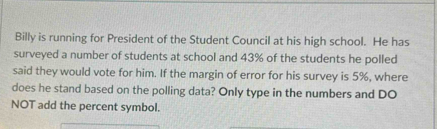 Billy is running for President of the Student Council at his high school. He has 
surveyed a number of students at school and 43% of the students he polled 
said they would vote for him. If the margin of error for his survey is 5%, where 
does he stand based on the polling data? Only type in the numbers and DO 
NOT add the percent symbol.