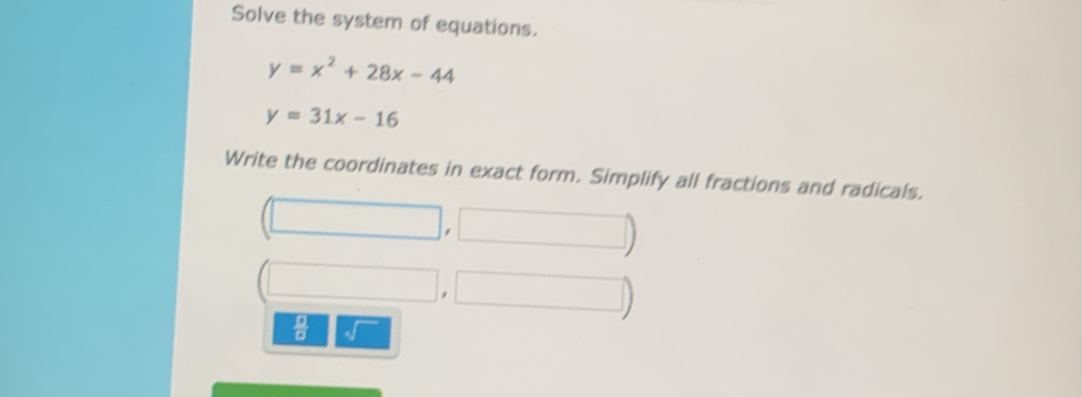 Solve the system of equations.
y=x^2+28x-44
y=31x-16
Write the coordinates in exact form. Simplify all fractions and radicals. 
, 
 □ /□  