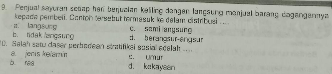 Penjual sayuran setiap hari berjualan keliling dengan langsung menjual barang dagangannya
kepada pembeli. Contoh tersebut termasuk ke dalam distribusi ....
a. langsung c. semi langsung
b. tidak langsung d. berangsur-angsur
0. Salah satu dasar perbedaan stratifiksi sosial adalah ...
a. jenis kelamin c. umur
b. ras d. kekayaan