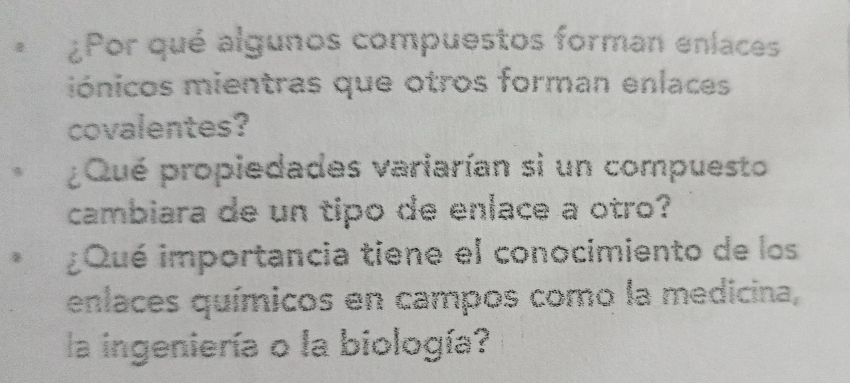 ¿Por qué algunos compuestos forman enlaces 
iónicos mientras que otros forman enlaces 
covalentes? 
B ¿Qué propiedades variarían si un compuesto 
cambiara de un tipo de enlace a otro? 
B ¿Qué importancia tiene el conocimiento de los 
enlaces químicos en campos como la medicina, 
la ingeniería o la biología?