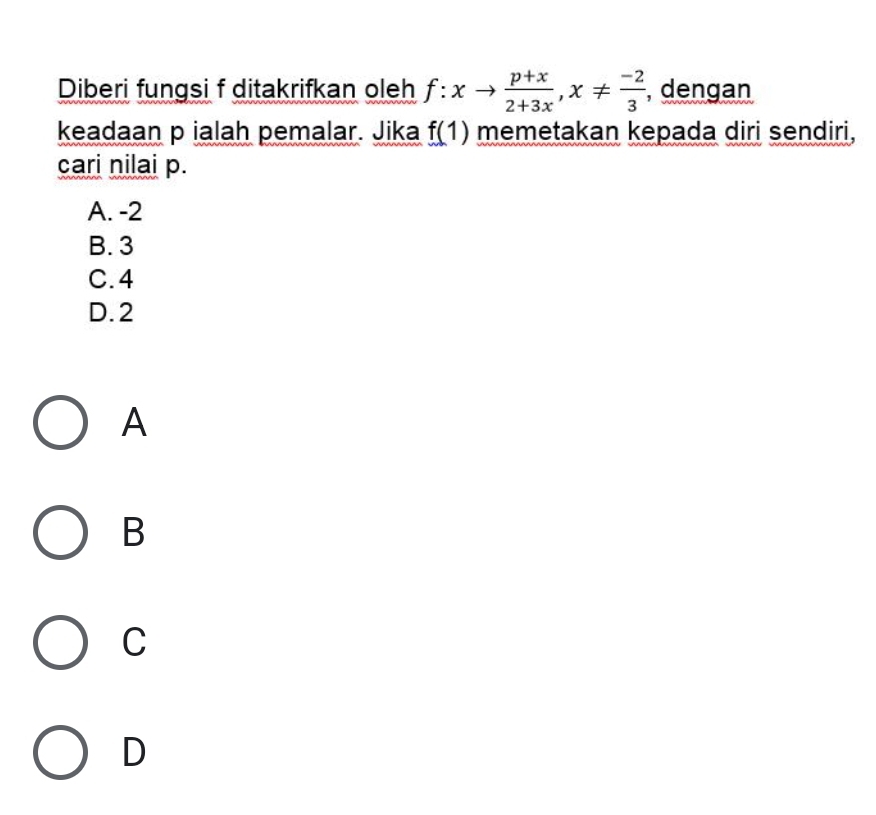 Diberi fungsi f ditakrifkan oleh f:xto  (p+x)/2+3x , x!=  (-2)/3  , dengan
keadaan p ialah pemalar. Jika f(1) memetakan kepada diri sendiri,
cari nilai p.
A. -2
B. 3
C. 4
D. 2
A
B
C
D