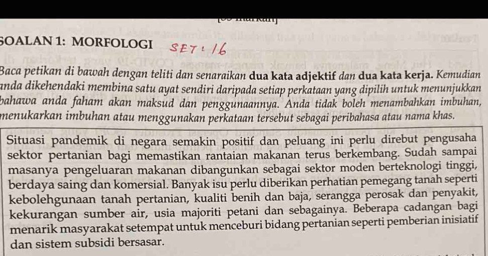 6OALAN 1: MORFOLOGI 
Baca petikan di bawah dengan teliti dan senaraikan dua kata adjektif dan dua kata kerja. Kemudian 
anda dikehendaki membina satu ayat sendiri daripada setiap perkataan yang dipilih untuk menunjukkan 
bahawa anda faham akan maksud dan penggunaannya. Anda tidak boleh menambahkan imbuhan, 
menukarkan imbuhan atau menggunakan perkataan tersebut sebagai peribahasa atau nama khas. 
Situasi pandemik di negara semakin positif dan peluang ini perlu direbut pengusaha 
sektor pertanian bagi memastikan rantaian makanan terus berkembang. Sudah sampai 
masanya pengeluaran makanan dibangunkan sebagai sektor moden berteknologi tinggi, 
berdaya saing dan komersial. Banyak isu perlu diberikan perhatian pemegang tanah seperti 
kebolehgunaan tanah pertanian, kualiti benih dan baja, serangga perosak dan penyakit, 
kekurangan sumber air, usia majoriti petani dan sebagainya. Beberapa cadangan bagi 
menarik masyarakat setempat untuk menceburi bidang pertanian seperti pemberian inisiatif 
dan sistem subsidi bersasar.