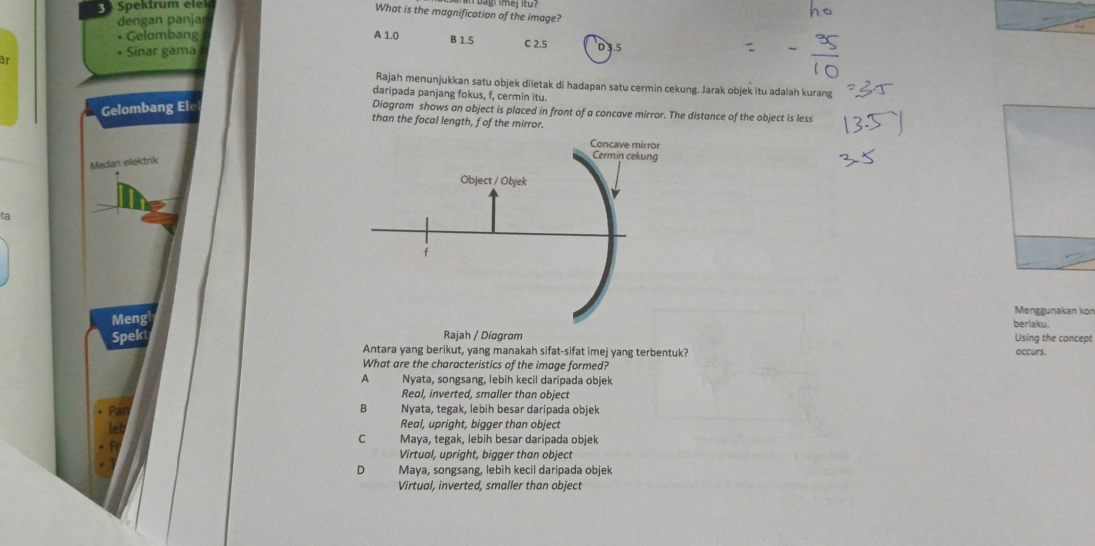 Spektrum elek
What is the magnification of the image?
dengan panjar
• Gelombang A 1.0 B 1.5 C 2.5 D 3.5
• Sinar gama
ar
Rajah menunjukkan satu objek diletak di hadapan satu cermin cekung. Jarak objek itu adalah kurang
daripada panjang fokus, f, cermin itu.
Gelombang Ele
Diagram shows an object is placed in front of a concave mirror. The distance of the object is less
than the focal length, f of the mirror.
Medan elektrik
ta
Menggunakan kon
Meng
berlaku.
Spekt Rajah / Diagram Using the concept
Antara yang berikut, yang manakah sifat-sifat imej yang terbentuk? occurs.
What are the characteristics of the image formed?
A Nyata, songsang, lebih kecil daripada objek
Real, inverted, smaller than object
B Nyata, tegak, lebih besar daripada objek
Real, upright, bigger than object
C Maya, tegak, lebih besar daripada objek
Virtual, upright, bigger than object
Maya, songsang, lebih kecil daripada objek
Virtual, inverted, smaller than object