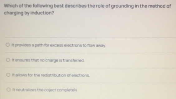 Which of the following best describes the role of grounding in the method of
charging by induction?
It provides a path for excess electrons to flow away.
It ensures that no charge is transferred.
It allows for the redistribution of electrons.
It neutralizes the object completely.