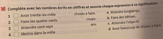 Complète avec les nombres écrits en chiffres et associe chaque expression à sa signification.
1 Avoir trente-six-mille _choses à faire. a Attendre longtemps.
2 Faire les quatre-cents _coups. b Faire des bêtises.
_
3 Attendre cent-sept _ans. c Atteindre l'objectif.
. d Avoir beaucoup de choses à faire.
4 Mettre dans le mille