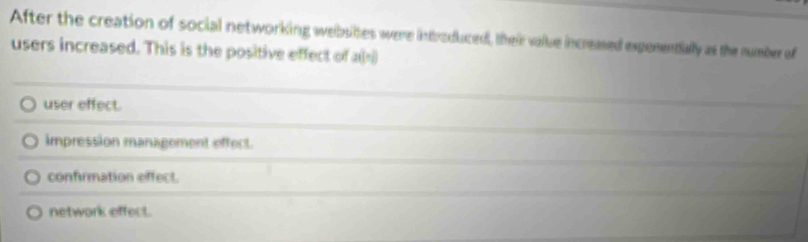After the creation of social networking welbsites were introduced, their valtue increased expenentially as the number of
users increased. This is the positive effect of 2t(- 1/2 )
user effect.
impression management effect.
confirmation effect.
network effect.