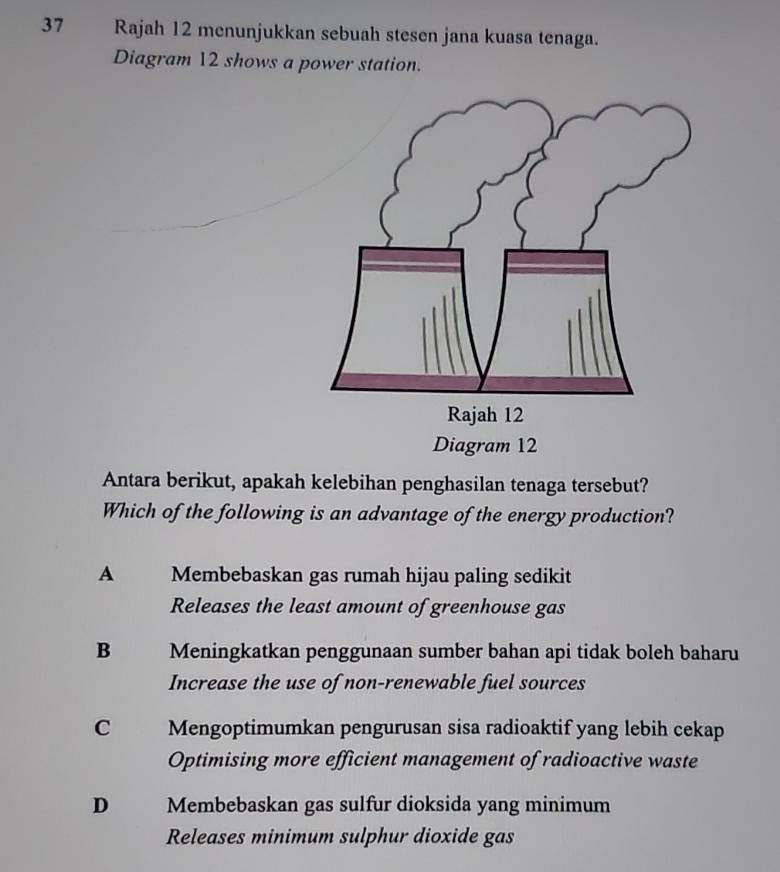 Rajah 12 menunjukkan sebuah stesen jana kuasa tenaga.
Diagram 12 shows a power station.
Antara berikut, apakah kelebihan penghasilan tenaga tersebut?
Which of the following is an advantage of the energy production?
A Membebaskan gas rumah hijau paling sedikit
Releases the least amount of greenhouse gas
B Meningkatkan penggunaan sumber bahan api tidak boleh baharu
Increase the use of non-renewable fuel sources
C Mengoptimumkan pengurusan sisa radioaktif yang lebih cekap
Optimising more efficient management of radioactive waste
D Membebaskan gas sulfur dioksida yang minimum
Releases minimum sulphur dioxide gas