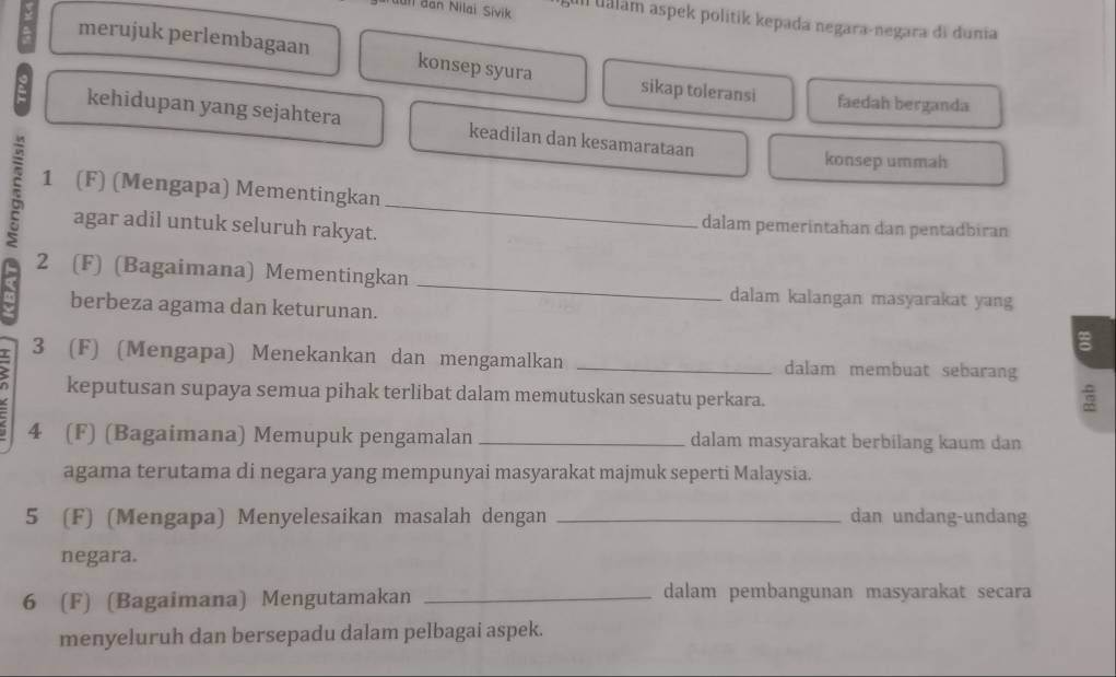 ull đan Nilai Sivik Ill Uálám aspek politik kepada negara-negara di dunia 
merujuk perlembagaan konsep syura sikap toleransi faedah berganda 
kehidupan yang sejahtera keadilan dan kesamarataan 
konsep ummah 
_ 
1 (F) (Mengapa) Mementingkan 
agar adil untuk seluruh rakyat. 
dalam pemerintahan dan pentadbiran 
_ 
2 (F) (Bagaimana) Mementingkan 
dalam kalangan masyarakat yang 
berbeza agama dan keturunan. 
3 (F) (Mengapa) Menekankan dan mengamalkan _dalam membuat sebarang 
keputusan supaya semua pihak terlibat dalam memutuskan sesuatu perkara. 
4 (F) (Bagaimana) Memupuk pengamalan _dalam masyarakat berbilang kaum dan 
agama terutama di negara yang mempunyai masyarakat majmuk seperti Malaysia. 
5 (F) (Mengapa) Menyelesaikan masalah dengan _dan undang-undang 
negara. 
6 (F) (Bagaimana) Mengutamakan _dalam pembangunan masyarakat secara 
menyeluruh dan bersepadu dalam pelbagai aspek.