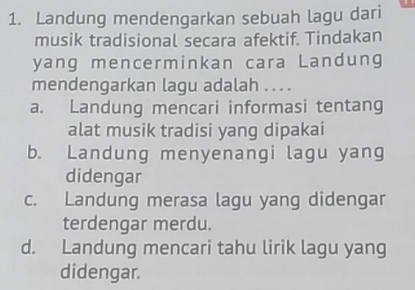 Landung mendengarkan sebuah lagu dari
musik tradisional secara afektif. Tindakan
yang mencerminkan cara Landung
mendengarkan lagu adalah . . . .
a. Landung mencari informasi tentang
alat musik tradisi yang dipakai
b. Landung menyenangi lagu yang
didengar
c. Landung merasa lagu yang didengar
terdengar merdu.
d. Landung mencari tahu lirik lagu yang
didengar.