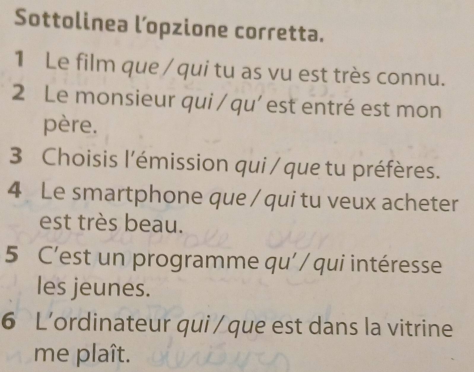 Sottolinea l’opzione corretta. 
1 Le film que / qui tu as vu est très connu. 
2 Le monsieur qui / qu' est entré est mon 
père. 
3 Choisis l'émission qui / que tu préfères. 
4 Le smartphone que / qui tu veux acheter 
est très beau. 
5 C’est un programme qu' / qui intéresse 
les jeunes. 
6 L’ordinateur qui / que est dans la vitrine 
me plaît.