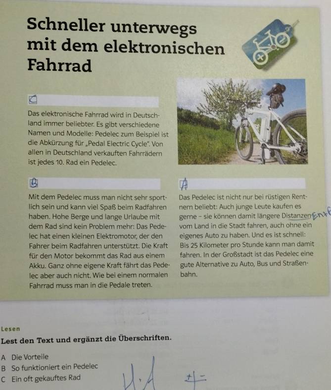 Schneller unterwegs 
mit dem elektronischen 
Fahrrad 
Das elektronische Fahrrad wird in Deutsch- 
land immer beliebter. Es gibt verschiedene 
Namen und Modelle: Pedelec zum Beispiel ist 
die Abkürzung für „Pedal Electric Cycle''. Von 
allen in Deutschland verkauften Fahrrädern 
ist jedes 10. Rad ein Pedelec. 
B 
Mit dem Pedelec muss man nicht sehr sport- Das Pedelec ist nicht nur bei rüstigen Rent 
lich sein und kann viel Spaß beim Radfahren nern beliebt: Auch junge Leute kaufen es 
haben. Hohe Berge und lange Urlaube mit gerne - sie können damit längere Distanzen 
dem Rad sind kein Problem mehr: Das Pede- vom Land in die Stadt fahren, auch ohne ein 
lec hat einen kleinen Elektromotor, der den eigenes Auto zu haben. Und es ist schnell: 
Fahrer beim Radfahren unterstützt. Die Kraft Bis 25 Kilometer pro Stunde kann man damit 
für den Motor bekommt das Rad aus einem fahren. In der Großstadt ist das Pedelec eine 
Akku. Ganz ohne eigene Kraft fährt das Pede gute Alternative zu Auto, Bus und Straßen- 
lec aber auch nicht. Wie bei einem normalen bahn. 
Fahrrad muss man in die Pedale treten. 
Lesen 
Lest den Text und ergänzt die Überschriften. 
A Die Vorteile 
B So funktioniert ein Pedelec 
C Ein oft gekauftes Rad