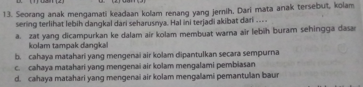 (1) dan (2) d. (2) dan 
13. Seorang anak mengamati keadaan kolam renang yang jernih. Dari mata anak tersebut, kolam
sering terlihat lebih dangkal dari seharusnya. Hal ini terjadi akibat dari . . . .
a. zat yang dicampurkan ke dalam air kolam membuat warna air lebih buram sehingga dasar
kolam tampak dangkal
b. cahaya matahari yang mengenai air kolam dipantulkan secara sempurna
c. cahaya matahari yang mengenai air kolam mengalami pembiasan
d. cahaya matahari yang mengenai air kolam mengalami pemantulan baur