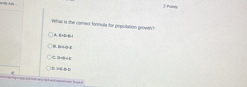 ently Ask... 2 Points
What is the correct formula for population growth?
A. E+D-B-l
B. B+I-D-E
C. D+B-I-E
D. I+E-B-D
com/samigo-app /j sf /d elivery/ deliverA ssessment. fa ces #