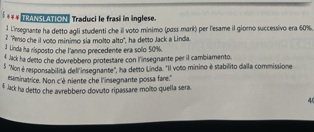 TRANSLATION Traduci le frasi in inglese. 
1 L'insegnante ha detto agli studenti che il voto minimo (pass mark) per l'esame il giorno successivo era 60%. 
2 “Penso che il voto minimo sia molto alto”, ha detto Jack a Linda. 
3 Linda ha risposto che l'anno precedente era solo 50%. 
4 Jack ha detto che dovrebbero protestare con l’insegnante per il cambiamento. 
5 "Non è responsabilità dell’insegnante”, ha detto Linda. “Il voto minino è stabilito dalla commissione 
esaminatrice. Non c'è niente che l'insegnante possa fare." 
6 Jack ha detto che avrebbero dovuto ripassare molto quella sera. 
40