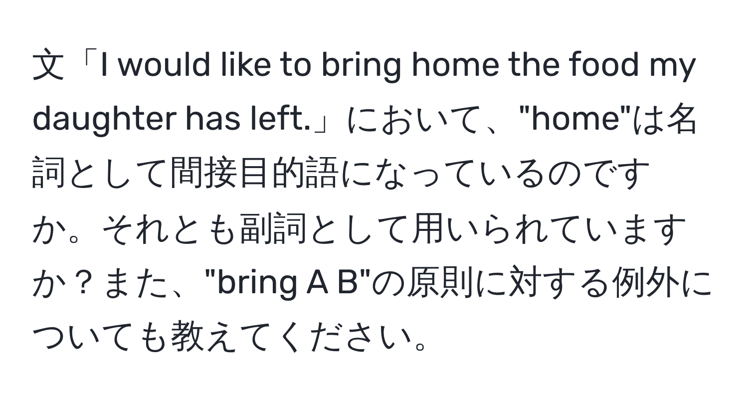 文「I would like to bring home the food my daughter has left.」において、"home"は名詞として間接目的語になっているのですか。それとも副詞として用いられていますか？また、"bring A B"の原則に対する例外についても教えてください。