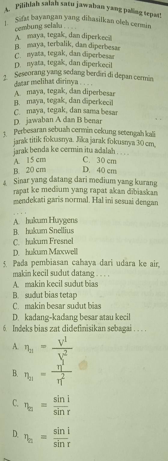 Pilihlah salah satu jawaban yang paling tepat!
1. Sifat bayangan yang dihasilkan oleh cermin
cembung selalu
A. maya, tegak, dan diperkecil
B. maya, terbalik, dan diperbesar
C. nyata, tegak, dan diperbesar
D. nyata, tegak, dan diperkecil
2. Seseorang yang sedang berdiri di depan cermin
datar melihat dirinya .
A. maya, tegak, dan diperbesar
B. maya, tegak, dan diperkecil
C. maya, tegak, dan sama besar
D. jawaban A dan B benar
3. Perbesaran sebuah cermin cekung setengah kali
jarak titik fokusnya. Jika jarak fokusnya 30 cm,
jarak benda ke cermin itu adalah . . .
A. 15 cm C. 30 cm
B. 20 cm D. 40 cm
4. Sinar yang datang dari medium yang kurang
rapat ke medium yang rapat akan dibiaskan
mendekati garis normal. Hal ini sesuai dengan
A. hukum Huygens
B. hukum Snellius
C. hukum Fresnel
D. hukum Maxwell
5. Pada pembiasan cahaya dari udara ke air,
makin kecil sudut datang . . . .
A. makin kecil sudut bias
B. sudut bias tetap
C. makin besar sudut bias
D. kadang-kadang besar atau kecil
6. Indeks bias zat didefinisikan sebagai . . . .
A. eta _21=frac V^1(V_,)^2
B. eta _21= eta^1/eta^2 
C. eta _21= sin i/sin r 
D. eta _21= sin i/sin r 