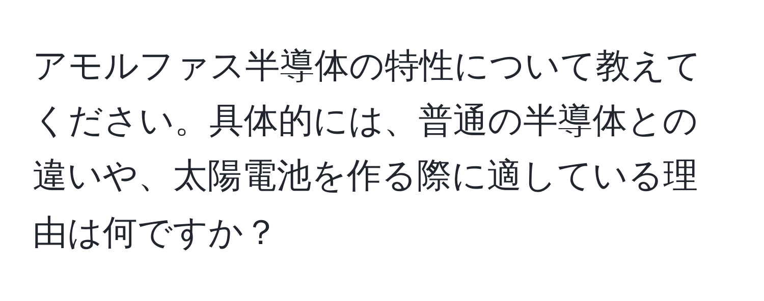 アモルファス半導体の特性について教えてください。具体的には、普通の半導体との違いや、太陽電池を作る際に適している理由は何ですか？