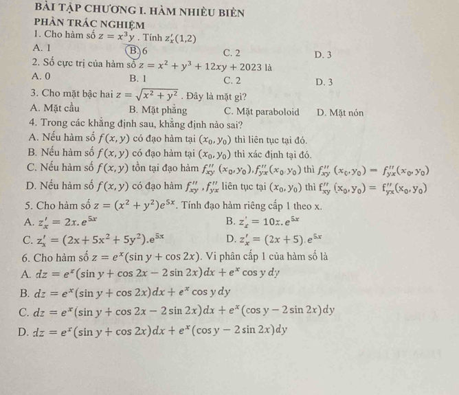 bài tập chương 1. hàm nhiÈu bièn
phàn trác nghiệm
1. Cho hàm số z=x^3y. Tính z_x'(1,2)
A. 1 B. 6 C. 2 D. 3
2. Số cực trị của hàm số z=x^2+y^3+12xy+2023la
A. 0 B. 1 C. 2 D. 3
3. Cho mặt bậc hai z=sqrt(x^2+y^2). Đây là mặt gì?
A. Mặt cầu B. Mặt phẳng C. Mặt paraboloid D. Mặt nón
4. Trong các khẳng định sau, khẳng định nảo sai?
A. Nếu hàm số f(x,y) có đạo hàm tại (x_0,y_0) thì liên tục tại đó.
B. Nếu hàm số f(x,y) có đạo hàm tại (x_0,y_0) thì xác định tại đó.
C. Nếu hàm số f(x,y) tồn tại đạo hàm f_xy''(x_0,y_0),f_yx''(x_0,y_0) thì f_xy''(x_0,y_0)=f_yx''(x_0,y_0)
D. Nếu hàm số f(x,y) có đạo hàm f_xy'',f_yx liên tục tại (x_0,y_0) thì f_xy''(x_0,y_0)=f_yx''(x_0,y_0)
5. Cho hàm số z=(x^2+y^2)e^(5x) F. Tính đạo hàm riêng cấp 1 theo x.
A. z_x'=2x.e^(5x) B. z_x'=10x.e^(5x)
C. z_x'=(2x+5x^2+5y^2).e^(5x) D. z_x'=(2x+5).e^(5x)
6. Cho hàm shat oz=e^x(sin y+cos 2x). Vi phân cấp 1 của hàm số là
A. dz=e^x(sin y+cos 2x-2sin 2x)dx+e^xcos ydy
B. dz=e^x(sin y+cos 2x)dx+e^xcos ydy
C. dz=e^x(sin y+cos 2x-2sin 2x)dx+e^x(cos y-2sin 2x)dy
D. dz=e^x(sin y+cos 2x)dx+e^x(cos y-2sin 2x)dy