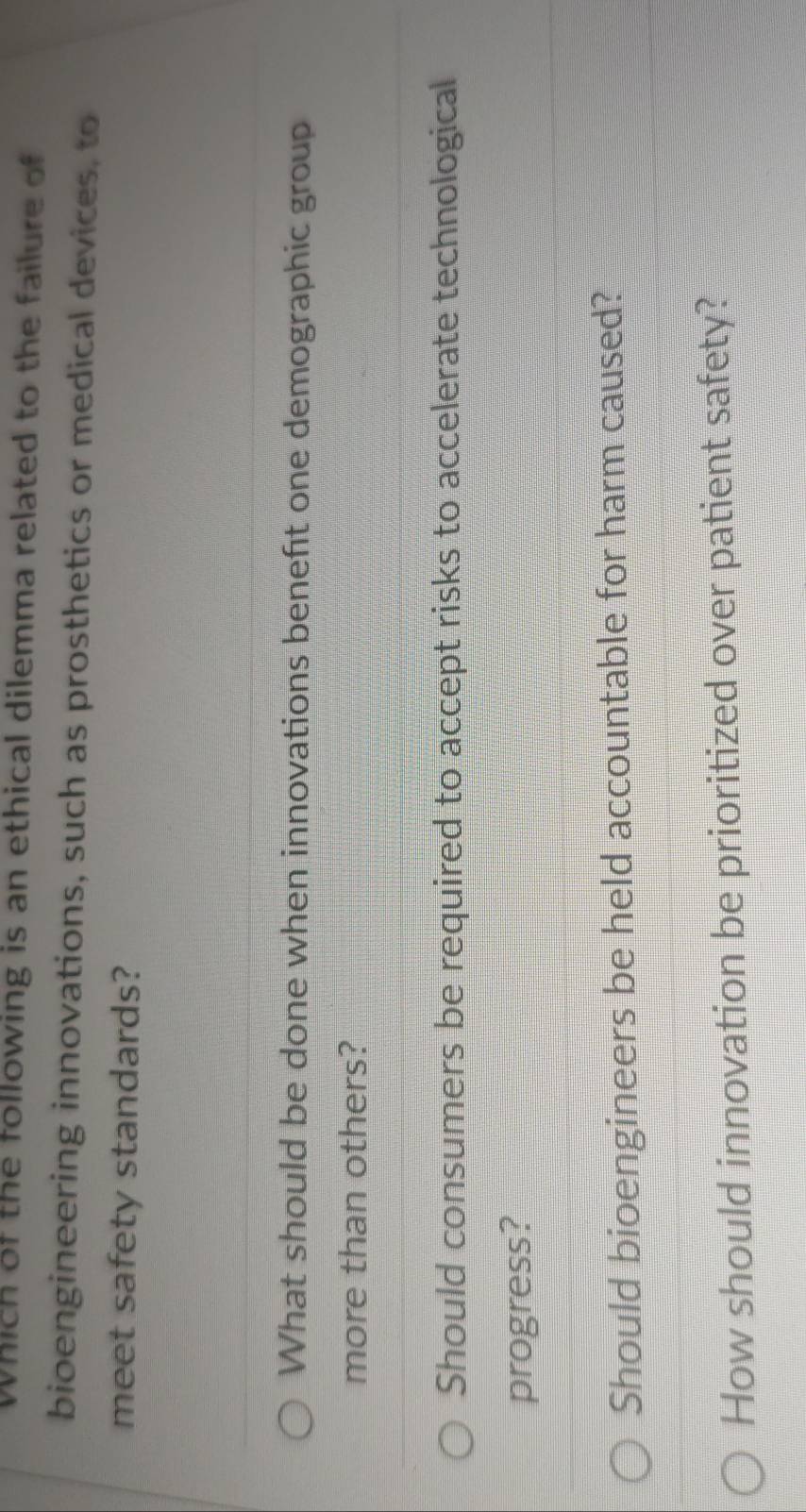 Which of the following is an ethical dilemma related to the failure of
bioengineering innovations, such as prosthetics or medical devices, to
meet safety standards?
What should be done when innovations benefit one demographic group
more than others?
Should consumers be required to accept risks to accelerate technological
progress?
Should bioengineers be held accountable for harm caused?
How should innovation be prioritized over patient safety?