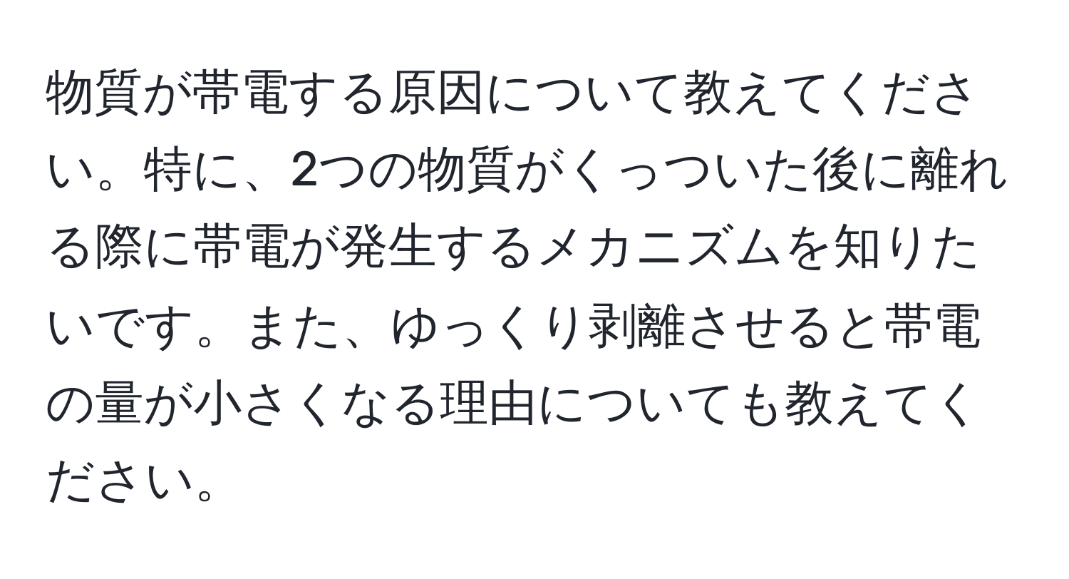 物質が帯電する原因について教えてください。特に、2つの物質がくっついた後に離れる際に帯電が発生するメカニズムを知りたいです。また、ゆっくり剥離させると帯電の量が小さくなる理由についても教えてください。