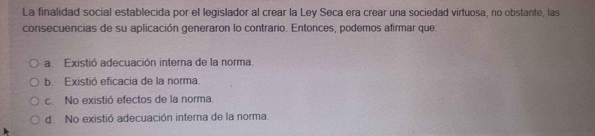 La finalidad social establecida por el legislador al crear la Ley Seca era crear una sociedad virtuosa, no obstante, las
consecuencias de su aplicación generaron lo contrario. Entonces, podemos afirmar que:
a. Existió adecuación interna de la norma.
b. Existió eficacia de la norma.
c. No existió efectos de la norma.
de No existió adecuación interna de la norma.