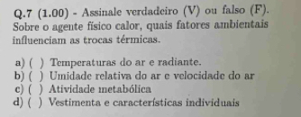 7 (1.00) - Assinale verdadeiro (V) ou falso (F).
Sobre o agente físico calor, quais fatores ambientais
influenciam as trocas térmicas.
a) ( ) Temperaturas do ar e radiante.
b) ( ) Umidade relativa do ar e velocidade do ar
c) ( ) Atividade metabólica
d) ( ) Vestimenta e características individuais