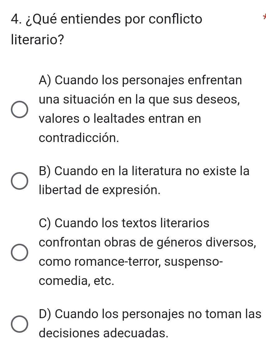 ¿Qué entiendes por conflicto
literario?
A) Cuando los personajes enfrentan
una situación en la que sus deseos,
valores o lealtades entran en
contradicción.
B) Cuando en la literatura no existe la
libertad de expresión.
C) Cuando los textos literarios
confrontan obras de géneros diversos,
como romance-terror, suspenso-
comedia, etc.
D) Cuando los personajes no toman las
decisiones adecuadas.