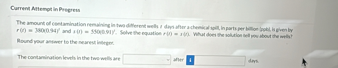 Current Attempt in Progress 
The amount of contamination remaining in two different wells 1 days after a chemical spill, in parts per billion (ppb), is given by
r(t)=380(0.94)^t and s(t)=550(0.91)^t. Solve the equation r(t)=s(t). What does the solution tell you about the wells? 
Round your answer to the nearest integer. 
The contamination levels in the two wells are □ after i
□  days.