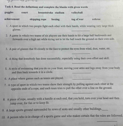 Task 4. Read the definitions and complete the blanks with given words 
goggles court breaststroke stadium volleyball 
achievement skipping rope boxing tug of war referce 
1. A sport in which two people fight each other with their hands, while wearing very large thick 
gloves. 
_ 
2. A game in which two teams of six players use their hands to hit a large ball backwards and 
forwards over a high net while trying not to let the ball touch the ground on their own side. 
_ 
3. A pair of glasses that fit closely to the face to protect the eyes from wind, dust, water, etc. 
_ 
4. A thing that somebody has done successfully, especially using their own effort and skill. 
_ 
5. A style of swimming that you do on your front, moving your arms and legs away from your body 
and then back towards it in a circle. 
_ 
6. A place where games such as tennis are played._ 
7. A type of sport in which two teams show their strength by pulling against each other at the 
opposite ends of a rope, and each team tries to pull the other over a line on the ground. 
_ 
8. A piece of rope, usually with a handle at each end, that you hold, turn over your head and then 
jump over, for fun or to keep fit. 
_ 
9. A large sports ground surrounded by rows of seats and usually other buildings._ 
10. A person who is in charge of a sports game and who makes certain that the rules are followed 
__