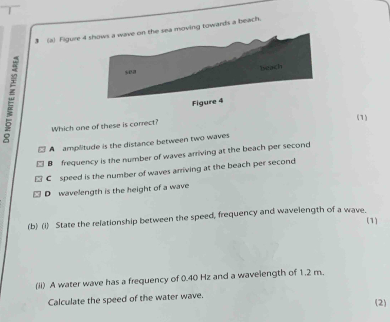 3 (a) Figure 4moving towards a beach.
(1)
Which one of these is correct?
A amplitude is the distance between two waves
B frequency is the number of waves arriving at the beach per second
C£speed is the number of waves arriving at the beach per second
D wavelength is the height of a wave
(b) (i) State the relationship between the speed, frequency and wavelength of a wave.
(1)
(ii) A water wave has a frequency of 0.40 Hz and a wavelength of 1.2 m.
Calculate the speed of the water wave. (2)