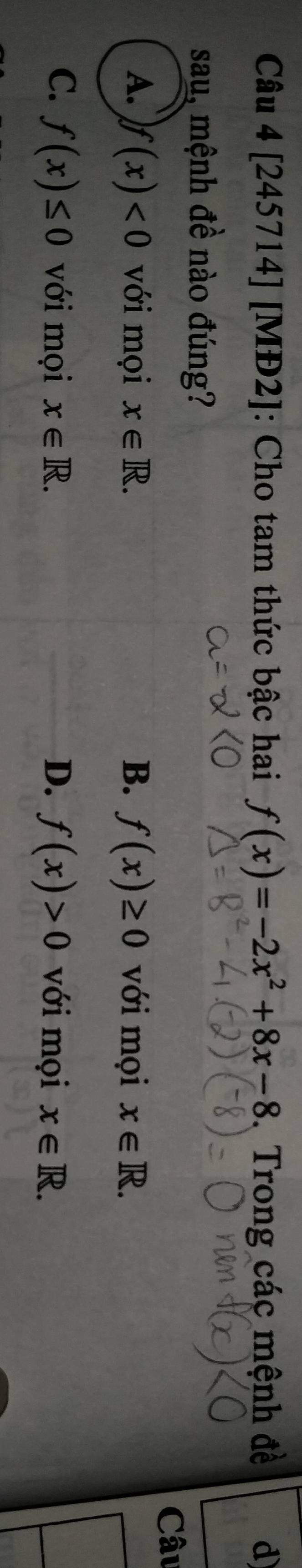 [245714] [MĐ2] |: Cho tam thức bậc hai f(x)=-2x^2+8x-8 Trong các mệnh đề d
sau, mệnh đề nào đúng?
Câu
A. f(x)<0</tex> với mọi x∈ R. B. f(x)≥ 0 với mọi x∈ R.
C. f(x)≤ 0 với mọi x∈ R. D. f(x)>0 với mọi x∈ R.