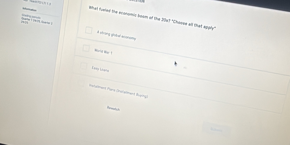 teachTCI LTI 1.3
Information
Grading periods
What fueled the economic boom of the 20s? "Choose all that apply"
24/29
Quarter 1 24/25, Quarter 2 A strong global economy
World War 1
Easy Loans
Installment Plans (Instailment Buying)
Rewatch