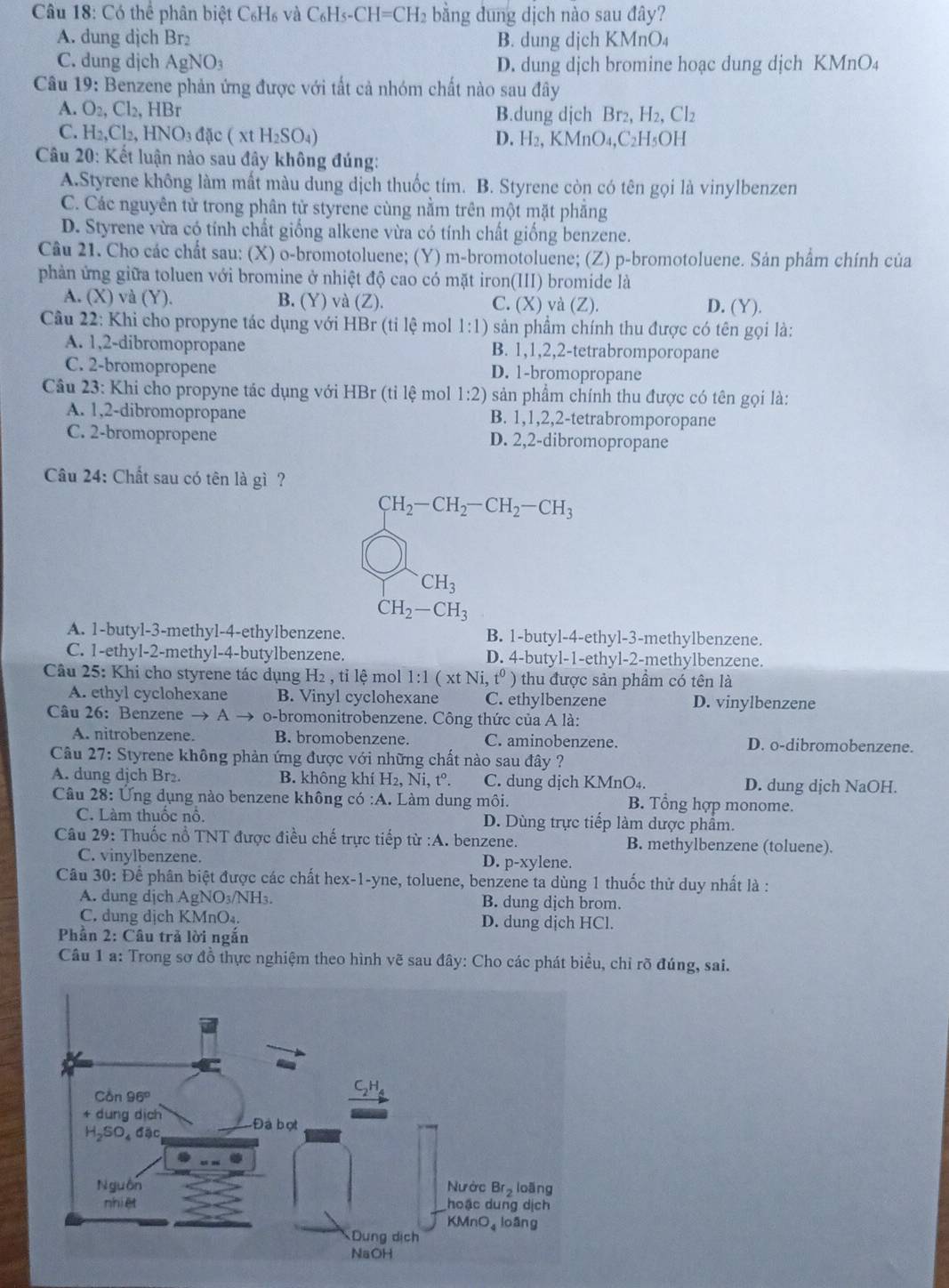 Có thể phân biệt C₆H₆ và C₆Hs-( CH=CH_2 bằng dung dịch nào sau đây?
A. dung dịch Br₂ B. dung dịch KMnO₄
C. dung djch AgNO_3 D. dung dịch bromine hoạc dung dịch KMnO₄
Câu 19: Benzene phản ứng được với tất cả nhóm chất nào sau đây
A. O_2,Cl_2,HBr B.dung dịch Br₂, H_2.Cl_2
C. H_2,Cl_2,HNO_3d ặc ( xt H₂SO₄) D. H_2,KMnO_4,C_2H_5OH
* Câu 20: Kết luận nào sau đây không đúng:
A.Styrene không làm mất màu dung dịch thuốc tím. B. Styrene còn có tên gọi là vinylbenzen
C. Các nguyên tử trong phân tử styrene cùng nằm trên một mặt phẳng
D. Styrene vừa có tính chất giống alkene vừa có tính chất giống benzene.
Câu 21. Cho các chất sau: (X) o-bromotoluene; (Y) m-bromotoluene; (Z) p-bromotoluene. Sản phẩm chính của
phản ứng giữa toluen với bromine ở nhiệt độ cao có mặt iron(III) bromide là
A. (X) và (Y). B. (Y) và (Z). C. (X) và (Z). D. (Y).
Câu 22: Khi cho propyne tác dụng với HBr (tỉ lệ mol 1:1) sản phầm chính thu được có tên gọi là:
A. 1,2-dibromopropane B. 1,1,2,2-tetrabromporopane
C. 2-bromopropene D. 1-bromopropane
Câu 23: Khi cho propyne tác dụng với HBr (tỉ lệ mol 1:2) sản phẩm chính thu được có tên gọi là:
A. 1,2-dibromopropane B. 1,1,2,2-tetrabromporopane
C. 2-bromopropene D. 2,2-dibromopropane
Câu 24: Chất sau có tên là gì ?
CH_2-CH_2-CH_2-CH_3
CH_3
CH_2-CH_3
A. 1-butyl-3-methyl-4-ethylbenzene. B. 1-butyl-4-ethyl-3-methylbenzene.
C. 1-ethyl-2-methyl-4-butylbenzene. D. 4-butyl-1-ethyl-2-methylbenzene.
Câu 25: Khi cho styrene tác dụng H₂ , tỉ lệ mol 1:1(xtNi,t^0) thu được sản phẩm có tên là
A. ethyl cyclohexane B. Vinyl cyclohexane C. ethylbenzene D. vinylbenzene
Câu 26: Benzene → A o-bromonitrobenzene. Công thức của A là:
A. nitrobenzene. B. bromobenzene. C. aminobenzene. D. o-dibromobenzene.
Câu 27: Styrene không phản ứng được với những chất nào sau đây ?
A. dung dịch Br₂. B. không khí H_2,Ni,t^o. C. dung dịch KMnO₄. D. dung dịch NaOH.
Câu 28: Ứng dụng nào benzene không co:A. Làm dung môi. B. Tổng hợp monome.
C. Làm thuốc nổ. D. Dùng trực tiếp làm dược phẩm.
Câu 29: Thuốc nổ TNT được điều chế trực tiếp từ :A. benzene. B. methylbenzene (toluene).
C. vinylbenzene. D. p-xylene.
Câu 30: Để phân biệt được các chất hex-1-yne, toluene, benzene ta dùng 1 thuốc thử duy nhất là :
A. dung dịch AgNO₃/NH₃. B. dung dịch brom.
C. dung dịch KMnO₄. D. dung dịch HCl.
Phần 2: Câu trả lời ngắn
Câu 1 a: Trong sơ đồ thực nghiệm theo hình vẽ sau đây: Cho các phát biểu, chỉ rõ đúng, sai.