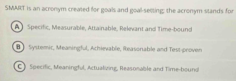 SMART is an acronym created for goals and goal-setting; the acronym stands for
A) Specific, Measurable, Attainable, Relevant and Time-bound
BSystemic, Meaningful, Achievable, Reasonable and Test-proven
C Specific, Meaningful, Actualizing, Reasonable and Time-bound