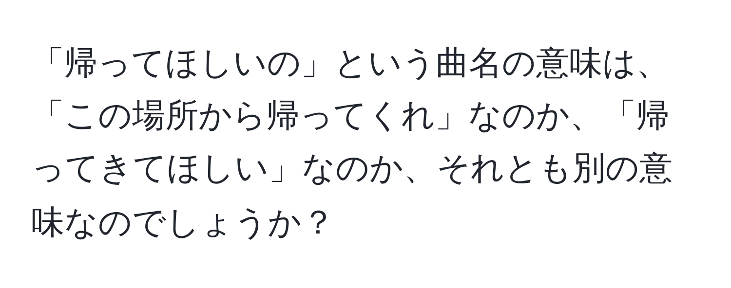 「帰ってほしいの」という曲名の意味は、「この場所から帰ってくれ」なのか、「帰ってきてほしい」なのか、それとも別の意味なのでしょうか？