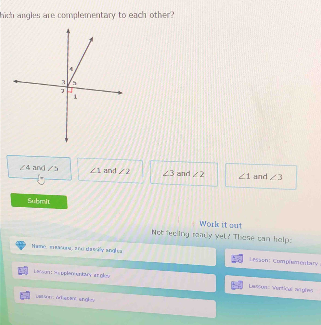 hich angles are complementary to each other?
∠ 4 and ∠ 5 ∠ 1 and ∠ 2 ∠ 3 and ∠ 2 ∠ 1 and ∠ 3
Submit
Work it out
Not feeling ready yet? These can help:
Name, measure, and classify angles Lesson: Complementary
Lesson: Supplementary angles Lesson: Vertical angles
Lesson: Adjacent angles