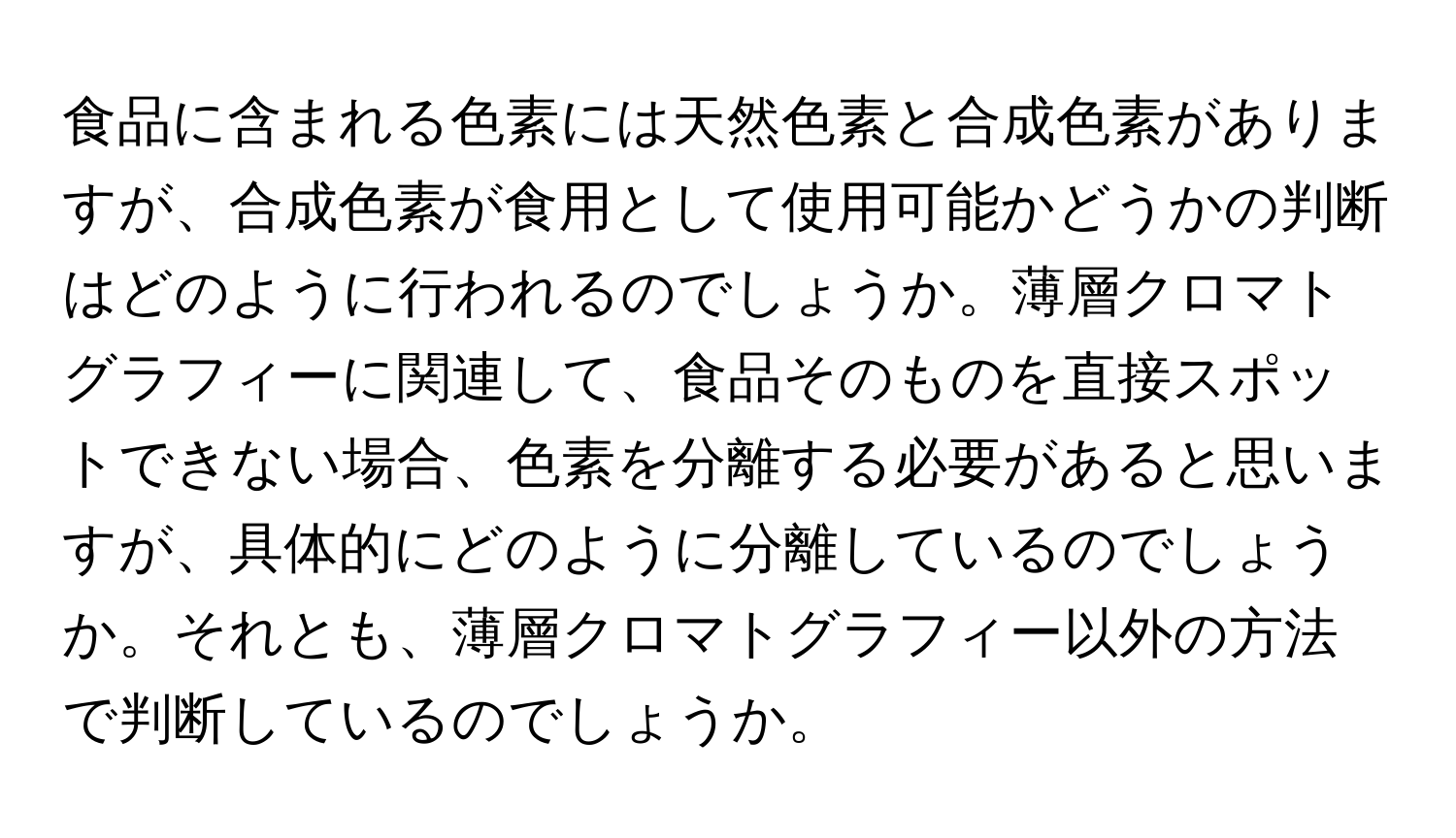 食品に含まれる色素には天然色素と合成色素がありますが、合成色素が食用として使用可能かどうかの判断はどのように行われるのでしょうか。薄層クロマトグラフィーに関連して、食品そのものを直接スポットできない場合、色素を分離する必要があると思いますが、具体的にどのように分離しているのでしょうか。それとも、薄層クロマトグラフィー以外の方法で判断しているのでしょうか。