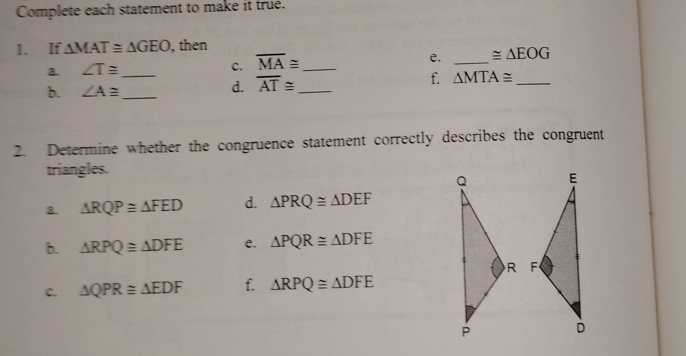 Complete each statement to make it true. 
1. If △ MAT≌ △ GEO , then 
a ∠ T≌ _ 
c. overline MA≌ _ 
e._
≌ △ EOG
f. △ MTA≌ _ 
b. ∠ A≌ _ 
d. overline AT≌ _ 
2. Determine whether the congruence statement correctly describes the congruent 
triangles. 
d. 
2. △ RQP≌ △ FED △ PRQ≌ △ DEF
b. △ RPQ≌ △ DFE
e. △ PQR≌ △ DFE

f. 
C. △ QPR≌ △ EDF △ RPQ≌ △ DFE