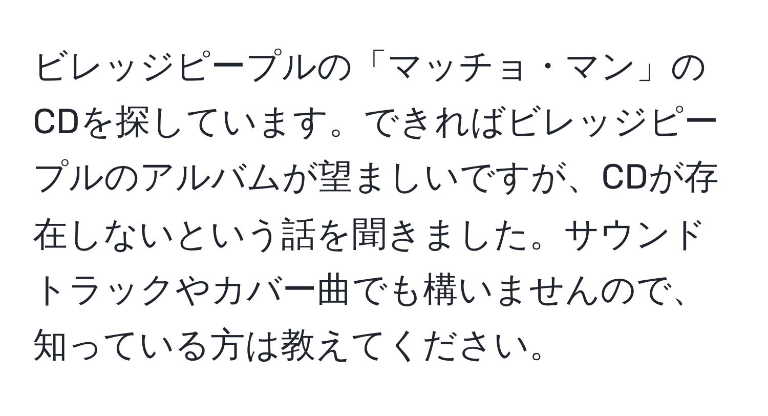 ビレッジピープルの「マッチョ・マン」のCDを探しています。できればビレッジピープルのアルバムが望ましいですが、CDが存在しないという話を聞きました。サウンドトラックやカバー曲でも構いませんので、知っている方は教えてください。