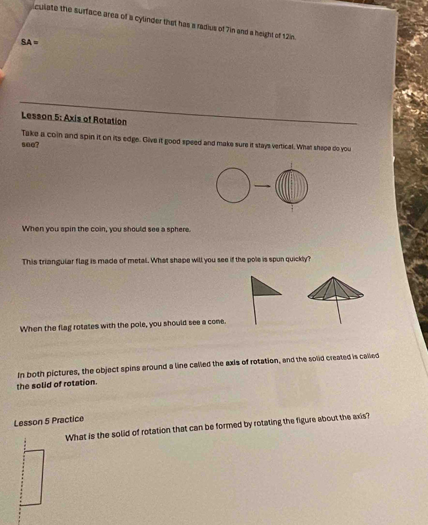 culate the surface area of a cylinder that has a radius of 7in and a height of 12in.
SA=
Lesson 5: Axis of Rotation 
Take a coin and spin it on its edge. Give it good speed and make sure it stays vertical. What shape do you 
see? 
When you spin the coin, you should see a sphere. 
This triangular flag is made of metal. What shape will you see if the pole is spun quickly? 
When the flag rotates with the pole, you should see a cone. 
In both pictures, the object spins around a line called the axis of rotation, and the solid created is called 
the solid of rotation. 
Lesson 5 Practice 
What is the solid of rotation that can be formed by rotating the figure about the axis?