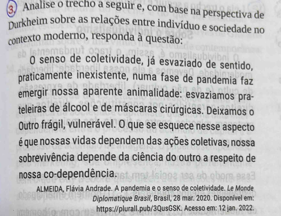 Analise o trecho a seguir e, com base na perspectiva de 
Durkheim sobre as relações entre indivíduo e sociedade no 
contexto moderno, responda à questão: 
O senso de coletividade, já esvaziado de sentido, 
praticamente inexistente, numa fase de pandemia faz 
emergir nossa aparente animalidade: esvaziamos pra- 
teleiras de álcool e de máscaras cirúrgicas. Deixamos o 
Outro frágil, vulnerável. O que se esquece nesse aspecto 
é que nossas vidas dependem das ações coletivas, nossa 
sobrevivência depende da ciência do outro a respeito de 
nossa co-dependência. 
ALMEIDA, Flávia Andrade. A pandemia e o senso de coletividade. Le Monde 
Diplomatique Brasil, Brasil, 28 mar. 2020. Disponível em: 
https://plurall.pub/3QusGSK. Acesso em: 12 jan. 2022.