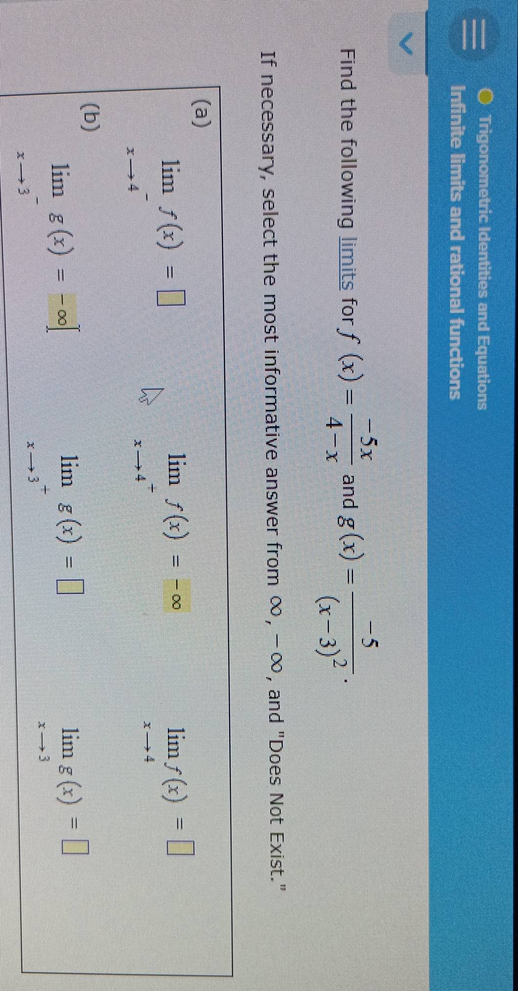 Trigonometric Identities and Equations
nite limits and rational functions
Find the following limits for f(x)= (-5x)/4-x  and g(x)=frac -5(x-3)^2. 
If necessary, select the most informative answer from ∞, −∞, and "Does Not Exist."
(a)
limlimits _xto 4^-f(x)=□
limlimits _xto 4^-f(x)=-∈fty
limlimits _xto 4f(x)=□
(b)
lim g(x)=-∈fty
lim g(x)=□
□°
x 3
limlimits _xto 3g(x)=□
3