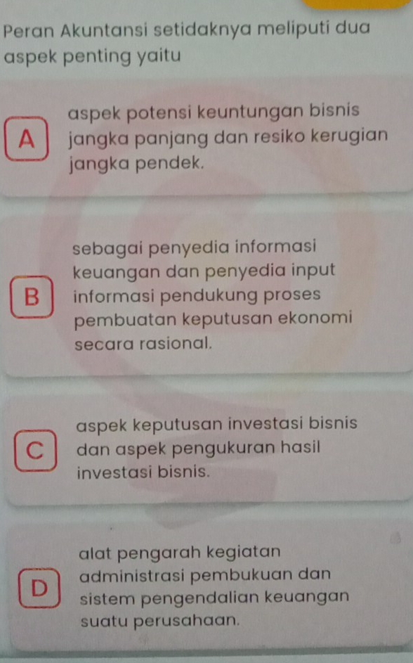 Peran Akuntansi setidaknya meliputi dua
aspek penting yaitu
aspek potensi keuntungan bisnis
A jangka panjang dan resiko kerugian
jangka pendek.
sebagai penyedia informasi
keuangan dan penyedia input
B informasi pendukung proses
pembuatan keputusan ekonomi
secara rasional.
aspek keputusan investasi bisnis
C dan aspek pengukuran hasil
investasi bisnis.
alat pengarah kegiatan
administrasi pembukuan dan
D sistem pengendalian keuangan
suatu perusahaan.